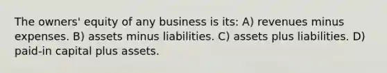 The owners' equity of any business is its: A) revenues minus expenses. B) assets minus liabilities. C) assets plus liabilities. D) paid-in capital plus assets.