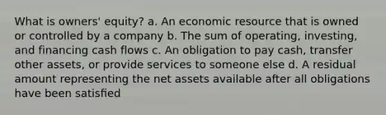 What is owners' equity? a. An economic resource that is owned or controlled by a company b. The sum of operating, investing, and financing cash flows c. An obligation to pay cash, transfer other assets, or provide services to someone else d. A residual amount representing the net assets available after all obligations have been satisﬁed