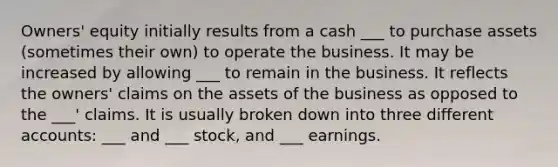 Owners' equity initially results from a cash ___ to purchase assets (sometimes their own) to operate the business. It may be increased by allowing ___ to remain in the business. It reflects the owners' claims on the assets of the business as opposed to the ___' claims. It is usually broken down into three differen<a href='https://www.questionai.com/knowledge/k7x83BRk9p-t-accounts' class='anchor-knowledge'>t accounts</a>: ___ and ___ stock, and ___ earnings.