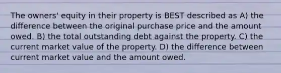 The owners' equity in their property is BEST described as A) the difference between the original purchase price and the amount owed. B) the total outstanding debt against the property. C) the current market value of the property. D) the difference between current market value and the amount owed.