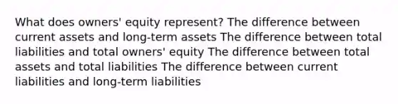 What does owners' equity represent? The difference between current assets and long-term assets The difference between total liabilities and total owners' equity The difference between total assets and total liabilities The difference between current liabilities and long-term liabilities