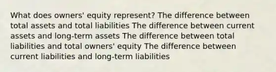 What does owners' equity represent? The difference between total assets and total liabilities The difference between current assets and long-term assets The difference between total liabilities and total owners' equity The difference between current liabilities and long-term liabilities