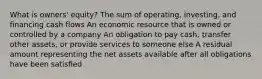 What is owners' equity? The sum of operating, investing, and financing cash flows An economic resource that is owned or controlled by a company An obligation to pay cash, transfer other assets, or provide services to someone else A residual amount representing the net assets available after all obligations have been satisﬁed