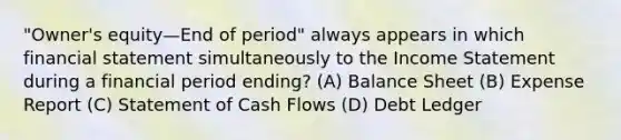 "Owner's equity—End of period" always appears in which financial statement simultaneously to the Income Statement during a financial period ending? (A) Balance Sheet (B) Expense Report (C) Statement of Cash Flows (D) Debt Ledger