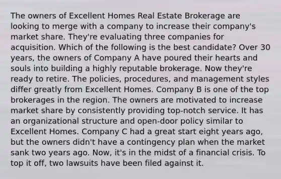 The owners of Excellent Homes Real Estate Brokerage are looking to merge with a company to increase their company's market share. They're evaluating three companies for acquisition. Which of the following is the best candidate? Over 30 years, the owners of Company A have poured their hearts and souls into building a highly reputable brokerage. Now they're ready to retire. The policies, procedures, and management styles differ greatly from Excellent Homes. Company B is one of the top brokerages in the region. The owners are motivated to increase market share by consistently providing top-notch service. It has an organizational structure and open-door policy similar to Excellent Homes. Company C had a great start eight years ago, but the owners didn't have a contingency plan when the market sank two years ago. Now, it's in the midst of a financial crisis. To top it off, two lawsuits have been filed against it.