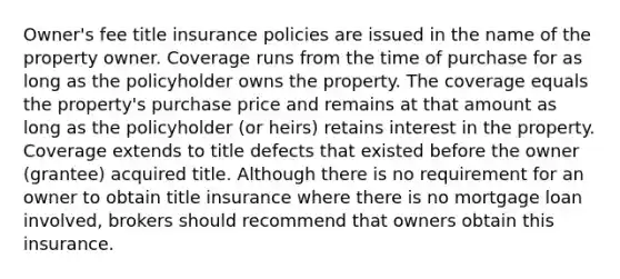 Owner's fee title insurance policies are issued in the name of the property owner. Coverage runs from the time of purchase for as long as the policyholder owns the property. The coverage equals the property's purchase price and remains at that amount as long as the policyholder (or heirs) retains interest in the property. Coverage extends to title defects that existed before the owner (grantee) acquired title. Although there is no requirement for an owner to obtain title insurance where there is no mortgage loan involved, brokers should recommend that owners obtain this insurance.