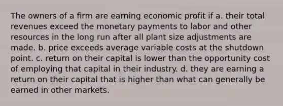 The owners of a firm are earning economic profit if a. their total revenues exceed the monetary payments to labor and other resources in the long run after all plant size adjustments are made. b. price exceeds average variable costs at the shutdown point. c. return on their capital is lower than the opportunity cost of employing that capital in their industry. d. they are earning a return on their capital that is higher than what can generally be earned in other markets.