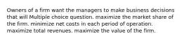 Owners of a firm want the managers to make business decisions that will Multiple choice question. maximize the market share of the firm. minimize net costs in each period of operation. maximize total revenues. maximize the value of the firm.