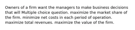 Owners of a firm want the managers to make business decisions that will Multiple choice question. maximize the market share of the firm. minimize net costs in each period of operation. maximize total revenues. maximize the value of the firm.