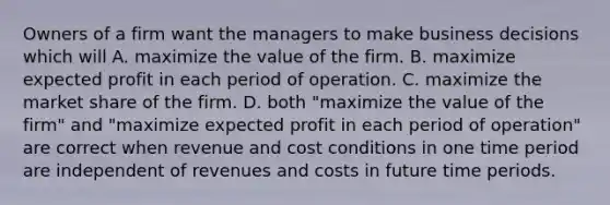 Owners of a firm want the managers to make business decisions which will A. maximize the value of the firm. B. maximize expected profit in each period of operation. C. maximize the market share of the firm. D. both "maximize the value of the firm" and "maximize expected profit in each period of operation" are correct when revenue and cost conditions in one time period are independent of revenues and costs in future time periods.