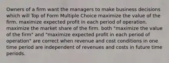 Owners of a firm want the managers to make business decisions which will Top of Form Multiple Choice maximize the value of the firm. maximize expected profit in each period of operation. maximize the market share of the firm. both "maximize the value of the firm" and "maximize expected profit in each period of operation" are correct when revenue and cost conditions in one time period are independent of revenues and costs in future time periods.