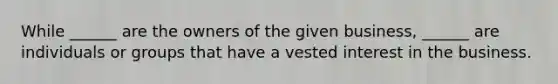 While ______ are the owners of the given business, ______ are individuals or groups that have a vested interest in the business.