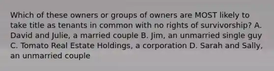 Which of these owners or groups of owners are MOST likely to take title as tenants in common with no rights of survivorship? A. David and Julie, a married couple B. Jim, an unmarried single guy C. Tomato Real Estate Holdings, a corporation D. Sarah and Sally, an unmarried couple