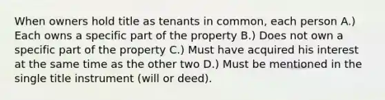 When owners hold title as tenants in common, each person A.) Each owns a specific part of the property B.) Does not own a specific part of the property C.) Must have acquired his interest at the same time as the other two D.) Must be mentioned in the single title instrument (will or deed).