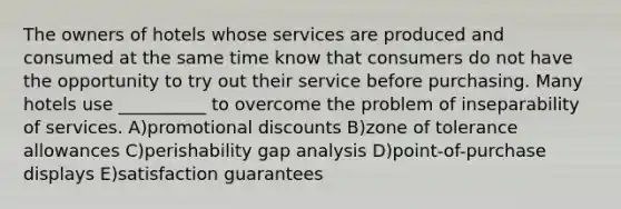 The owners of hotels whose services are produced and consumed at the same time know that consumers do not have the opportunity to try out their service before purchasing. Many hotels use __________ to overcome the problem of inseparability of services. A)promotional discounts B)zone of tolerance allowances C)perishability gap analysis D)point-of-purchase displays E)satisfaction guarantees