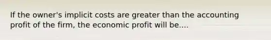 If the owner's implicit costs are greater than the accounting profit of the firm, the economic profit will be....