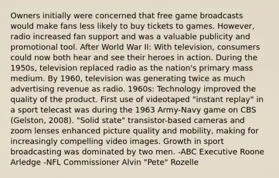 Owners initially were concerned that free game broadcasts would make fans less likely to buy tickets to games. However, radio increased fan support and was a valuable publicity and promotional tool. After World War II: With television, consumers could now both hear and see their heroes in action. During the 1950s, television replaced radio as the nation's primary mass medium. By 1960, television was generating twice as much advertising revenue as radio. 1960s: Technology improved the quality of the product. First use of videotaped "instant replay" in a sport telecast was during the 1963 Army-Navy game on CBS (Gelston, 2008). "Solid state" transistor-based cameras and zoom lenses enhanced picture quality and mobility, making for increasingly compelling video images. Growth in sport broadcasting was dominated by two men. -ABC Executive Roone Arledge -NFL Commissioner Alvin "Pete" Rozelle