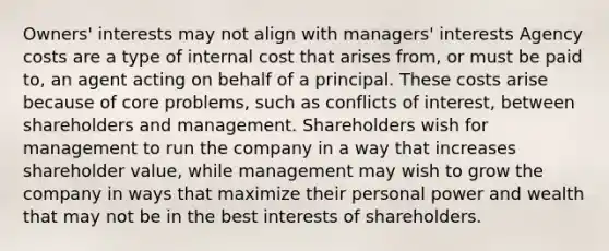 Owners' interests may not align with managers' interests Agency costs are a type of internal cost that arises from, or must be paid to, an agent acting on behalf of a principal. These costs arise because of core problems, such as conflicts of interest, between shareholders and management. Shareholders wish for management to run the company in a way that increases shareholder value, while management may wish to grow the company in ways that maximize their personal power and wealth that may not be in the best interests of shareholders.