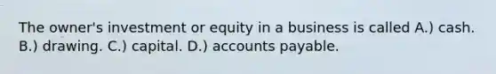 The owner's investment or equity in a business is called A.) cash. B.) drawing. C.) capital. D.) accounts payable.