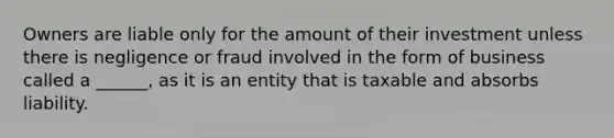 Owners are liable only for the amount of their investment unless there is negligence or fraud involved in the form of business called a ______, as it is an entity that is taxable and absorbs liability.