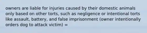 owners are liable for injuries caused by their domestic animals only based on other torts, such as negligence or intentional torts like assault, battery, and false imprisonment (owner intentionally orders dog to attack victim) =