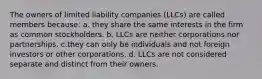 The owners of limited liability companies (LLCs) are called members because: a. they share the same interests in the firm as common stockholders. b. LLCs are neither corporations nor partnerships. c.they can only be individuals and not foreign investors or other corporations. d. LLCs are not considered separate and distinct from their owners.