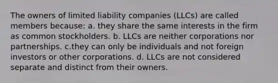 The owners of limited liability companies (LLCs) are called members because: a. they share the same interests in the firm as common stockholders. b. LLCs are neither corporations nor partnerships. c.they can only be individuals and not foreign investors or other corporations. d. LLCs are not considered separate and distinct from their owners.