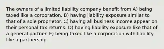 The owners of a limited liability company benefit from A) being taxed like a corporation. B) having liability exposure similar to that of a sole proprietor. C) having all business income appear on their personal tax returns. D) having liability exposure like that of a general partner. E) being taxed like a corporation with liability like a partnership.