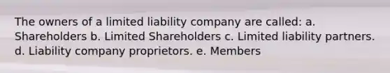 The owners of a limited liability company are called: a. Shareholders b. Limited Shareholders c. Limited liability partners. d. Liability company proprietors. e. Members