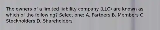 The owners of a limited liability company (LLC) are known as which of the following? Select one: A. Partners B. Members C. Stockholders D. Shareholders