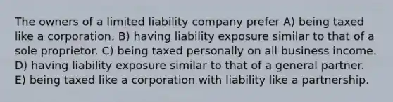 The owners of a limited liability company prefer A) being taxed like a corporation. B) having liability exposure similar to that of a sole proprietor. C) being taxed personally on all business income. D) having liability exposure similar to that of a general partner. E) being taxed like a corporation with liability like a partnership.