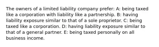 The owners of a limited liability company prefer: A: being taxed like a corporation with liability like a partnership. B: having liability exposure similar to that of a sole proprietor. C: being taxed like a corporation. D: having liability exposure similar to that of a general partner. E: being taxed personally on all business income.