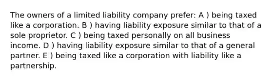 The owners of a limited liability company prefer: A ) being taxed like a corporation. B ) having liability exposure similar to that of a sole proprietor. C ) being taxed personally on all business income. D ) having liability exposure similar to that of a general partner. E ) being taxed like a corporation with liability like a partnership.