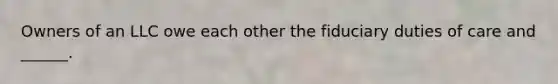 Owners of an LLC owe each other the fiduciary duties of care and ______.