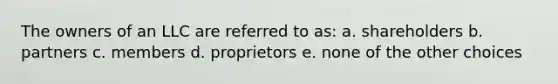 The owners of an LLC are referred to as: a. shareholders b. partners c. members d. proprietors e. none of the other choices