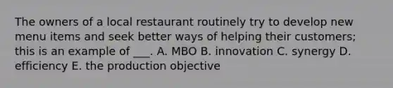 The owners of a local restaurant routinely try to develop new menu items and seek better ways of helping their customers; this is an example of ___. A. MBO B. innovation C. synergy D. efficiency E. the production objective