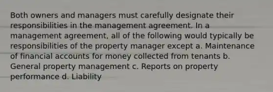 Both owners and managers must carefully designate their responsibilities in the management agreement. In a management agreement, all of the following would typically be responsibilities of the property manager except a. Maintenance of financial accounts for money collected from tenants b. General property management c. Reports on property performance d. Liability