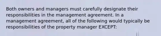 Both owners and managers must carefully designate their responsibilities in the management agreement. In a management agreement, all of the following would typically be responsibilities of the property manager EXCEPT: