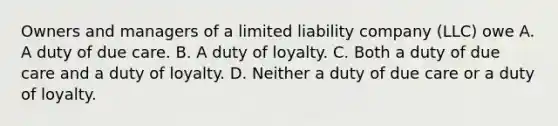 Owners and managers of a limited liability company (LLC) owe A. A duty of due care. B. A duty of loyalty. C. Both a duty of due care and a duty of loyalty. D. Neither a duty of due care or a duty of loyalty.