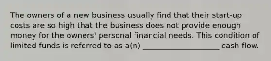 The owners of a new business usually find that their start-up costs are so high that the business does not provide enough money for the owners' personal financial needs. This condition of limited funds is referred to as a(n) ____________________ cash flow.