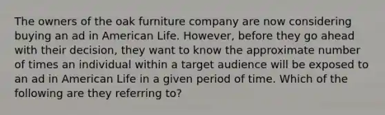 The owners of the oak furniture company are now considering buying an ad in American Life. However, before they go ahead with their decision, they want to know the approximate number of times an individual within a target audience will be exposed to an ad in American Life in a given period of time. Which of the following are they referring to?