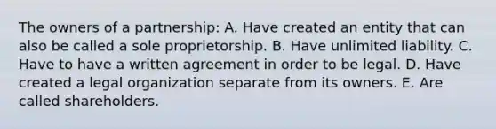 The owners of a partnership: A. Have created an entity that can also be called a sole proprietorship. B. Have unlimited liability. C. Have to have a written agreement in order to be legal. D. Have created a legal organization separate from its owners. E. Are called shareholders.