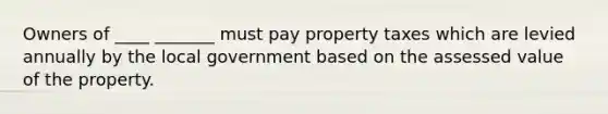 Owners of ____ _______ must pay property taxes which are levied annually by the local government based on the assessed value of the property.