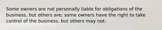 Some owners are not personally liable for obligations of the business, but others are; some owners have the right to take control of the business, but others may not.