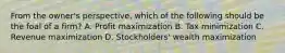 From the owner's perspective, which of the following should be the foal of a firm? A. Profit maximization B. Tax minimization C. Revenue maximization D. Stockholders' wealth maximization