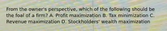 From the owner's perspective, which of the following should be the foal of a firm? A. Profit maximization B. Tax minimization C. Revenue maximization D. Stockholders' wealth maximization