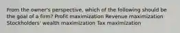 From the owner's perspective, which of the following should be the goal of a firm? Profit maximization Revenue maximization Stockholders' wealth maximization Tax maximization