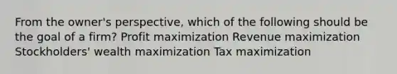 From the owner's perspective, which of the following should be the goal of a firm? Profit maximization Revenue maximization Stockholders' wealth maximization Tax maximization