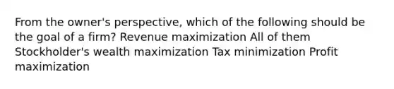 From the owner's perspective, which of the following should be the goal of a firm? Revenue maximization All of them Stockholder's wealth maximization Tax minimization Profit maximization