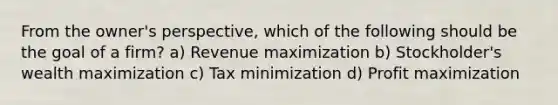 From the owner's perspective, which of the following should be the goal of a firm? a) Revenue maximization b) Stockholder's wealth maximization c) Tax minimization d) Profit maximization